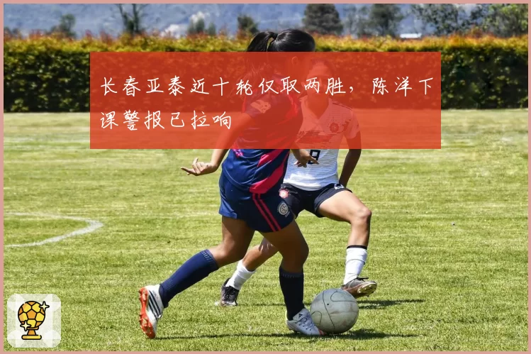 长春亚泰近十轮仅取两胜,陈洋下课警报已拉响