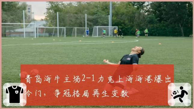 青岛海牛主场2-1力克上海海港爆出冷门，争冠格局再生变数