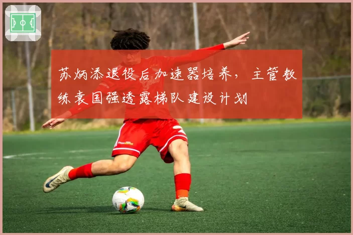苏炳添退役后加速器培养,主管教练袁国强透露梯队建设计划