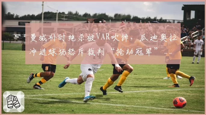 曼城补时绝杀被VAR吹掉,瓜迪奥拉冲进球场怒斥裁判“抢劫冠军”__br_