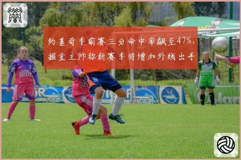 约基奇季前赛三分命中率飙至47%，掘金主帅称新赛季将增加外线出手比重__br_