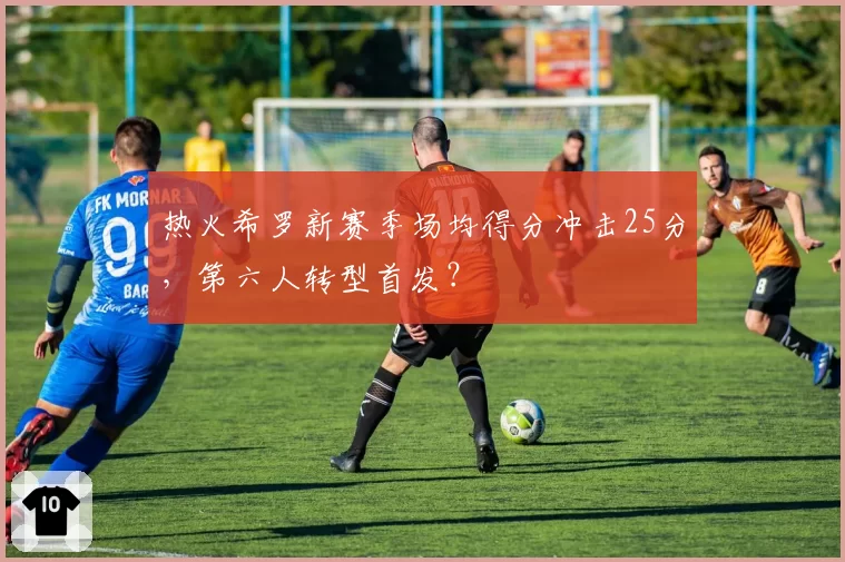 热火希罗新赛季场均得分冲击25分，第六人转型首发？