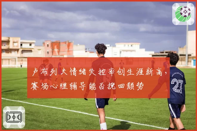 卢布列夫情绪失控率创生涯新高，赛场心理辅导能否挽回颓势