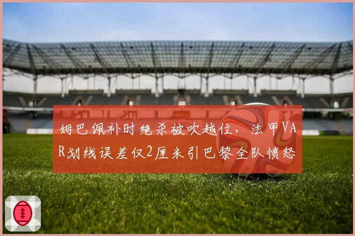 姆巴佩补时绝杀被吹越位，法甲VAR划线误差仅2厘米引巴黎全队愤怒