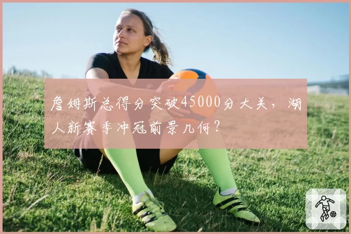 詹姆斯总得分突破45000分大关，湖人新赛季冲冠前景几何？