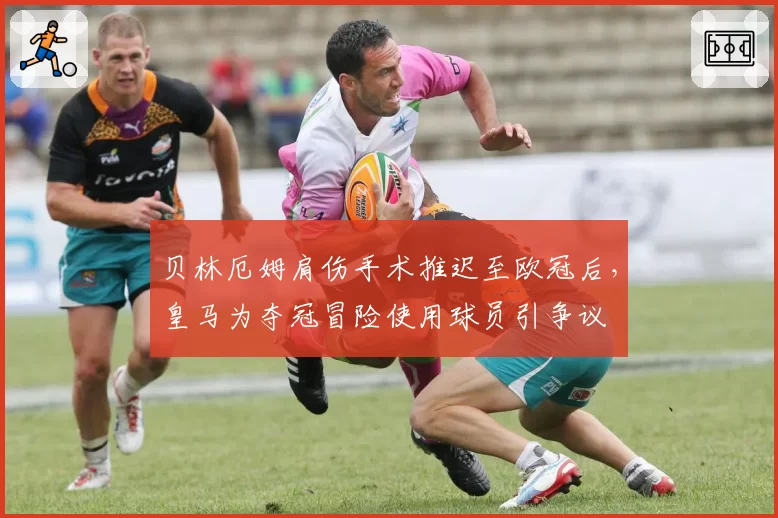 贝林厄姆肩伤手术推迟至欧冠后，皇马为夺冠冒险使用球员引争议