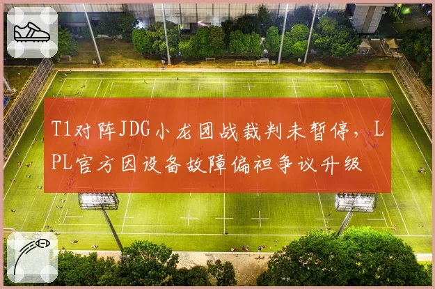 T1对阵JDG小龙团战裁判未暂停，LPL官方因设备故障偏袒争议升级