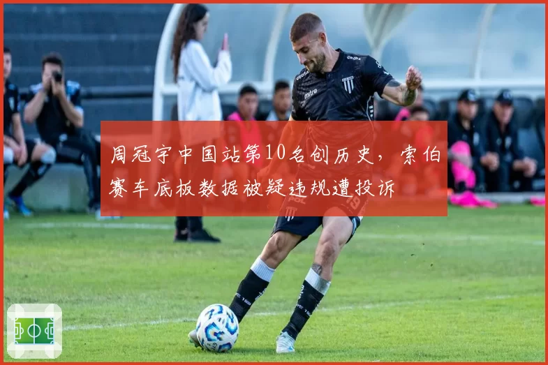 周冠宇中国站第10名创历史，索伯赛车底板数据被疑违规遭投诉