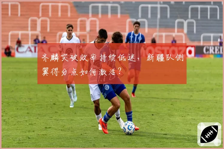齐麟突破效率持续低迷，新疆队侧翼得分点如何激活？