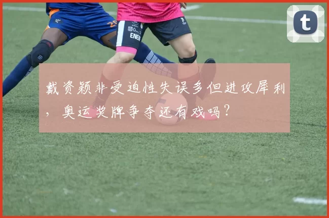 戴资颖非受迫性失误多但进攻犀利，奥运奖牌争夺还有戏吗？