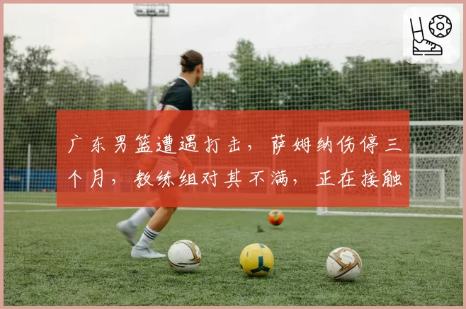 广东男篮遭遇打击,萨姆纳伤停三个月,教练组对其不满,正在接触新小外援