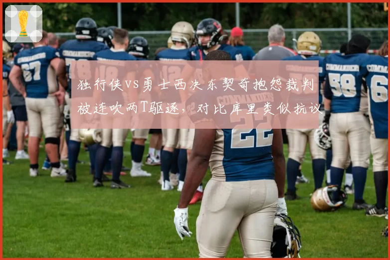 独行侠vs勇士西决东契奇抱怨裁判被连吹两T驱逐，对比库里类似抗议未遭处罚