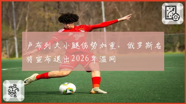 卢布列夫小腿伤势加重，俄罗斯名将宣布退出2026年温网