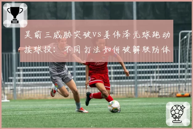 吴前三威胁突破vs姜伟泽无球跑动接球投：不同打法如何破解联防体系