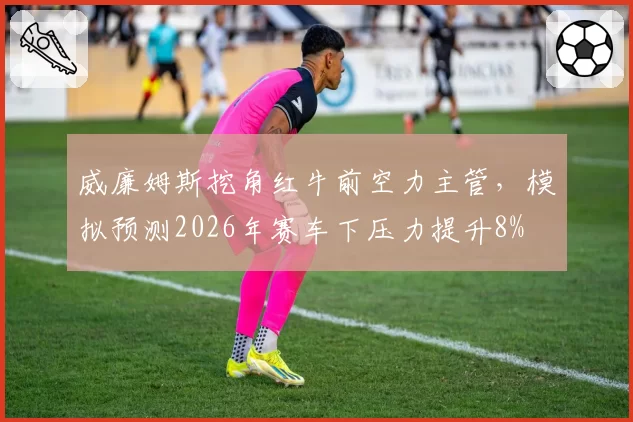 威廉姆斯挖角红牛前空力主管，模拟预测2026年赛车下压力提升8%