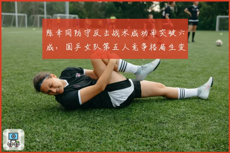 陈幸同防守反击战术成功率突破六成，国乒女队第五人竞争格局生变