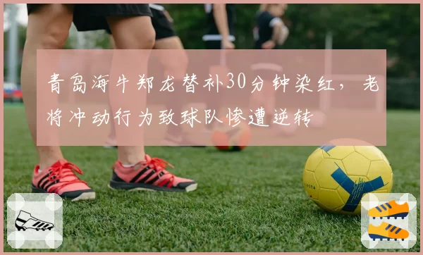 青岛海牛郑龙替补30分钟染红，老将冲动行为致球队惨遭逆转