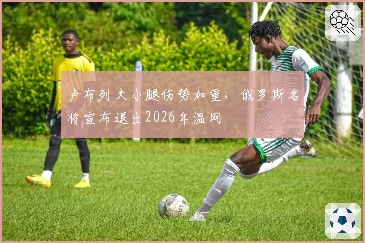 卢布列夫小腿伤势加重，俄罗斯名将宣布退出2026年温网