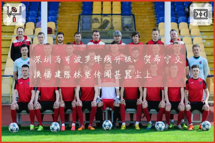 深圳马可波罗锋线升级，贺希宁交换福建陈林坚传闻甚嚣尘上