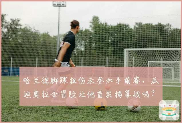 哈兰德脚踝扭伤未参加季前赛，瓜迪奥拉会冒险让他首发揭幕战吗？