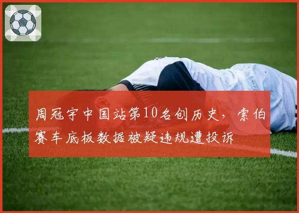 周冠宇中国站第10名创历史，索伯赛车底板数据被疑违规遭投诉