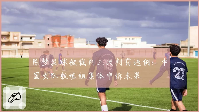 陈梦发球被裁判三次判罚违例，中国女队教练组集体申诉未果