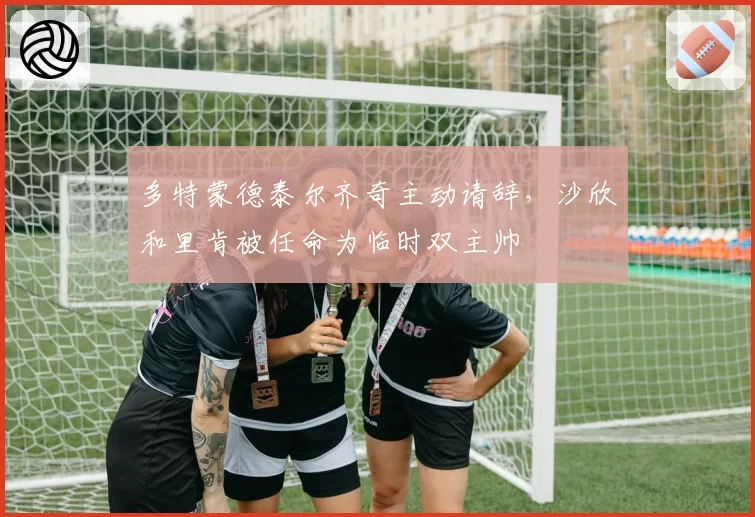 多特蒙德泰尔齐奇主动请辞，沙欣和里肯被任命为临时双主帅