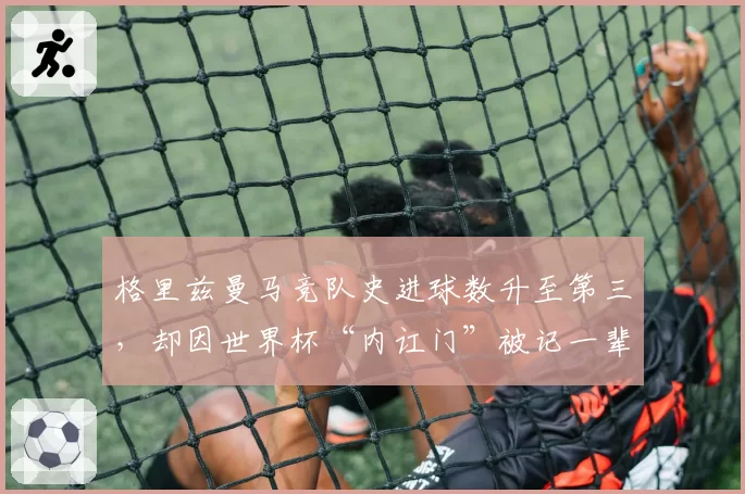 格里兹曼马竞队史进球数升至第三，却因世界杯“内讧门”被记一辈子