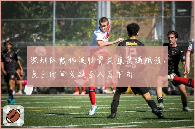 深圳队戴伟浚耻骨炎康复遇瓶颈，复出时间或延至八月下旬