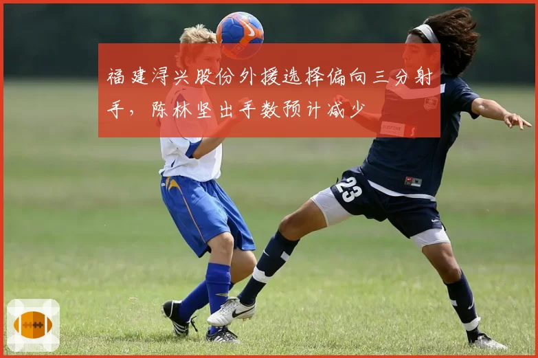 福建浔兴股份外援选择偏向三分射手，陈林坚出手数预计减少