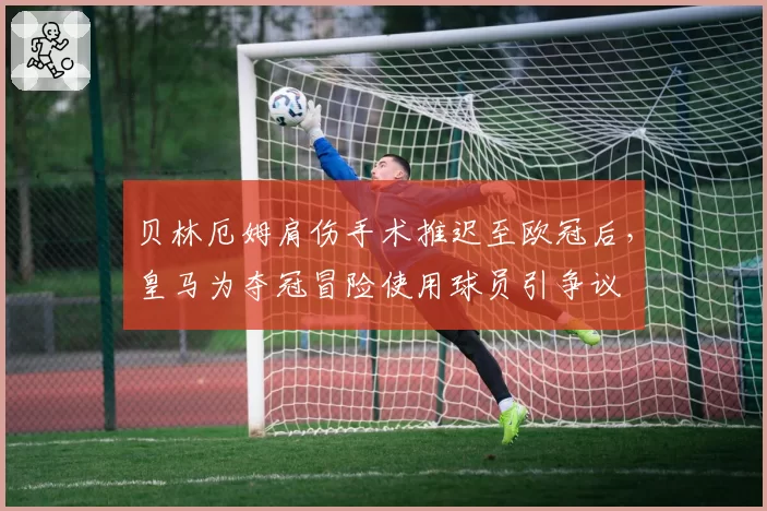 贝林厄姆肩伤手术推迟至欧冠后,皇马为夺冠冒险使用球员引争议